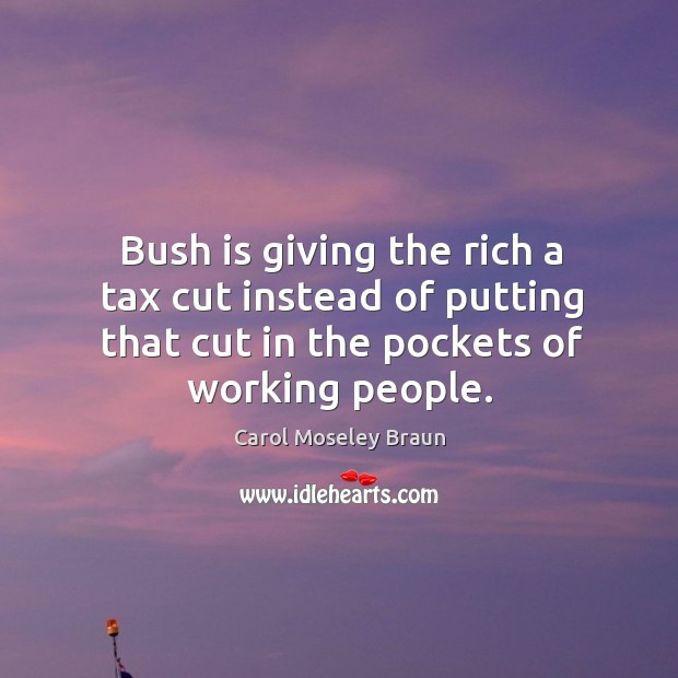 Bush is giving the rich a tax cut instead of putting that cut in the pockets of working people. Carol Moseley Braun Picture Quote