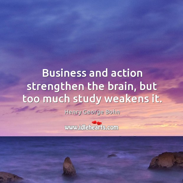 Business and action strengthen the brain, but too much study weakens it. Henry George Bohn Picture Quote