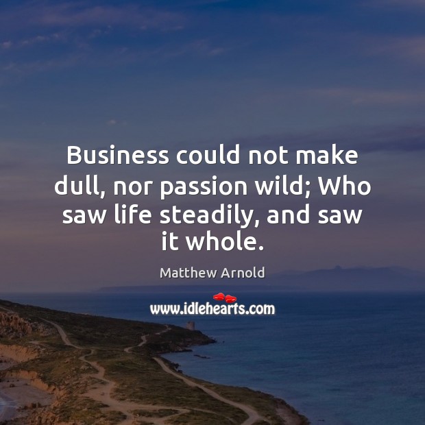 Business could not make dull, nor passion wild; Who saw life steadily, and saw it whole. Matthew Arnold Picture Quote