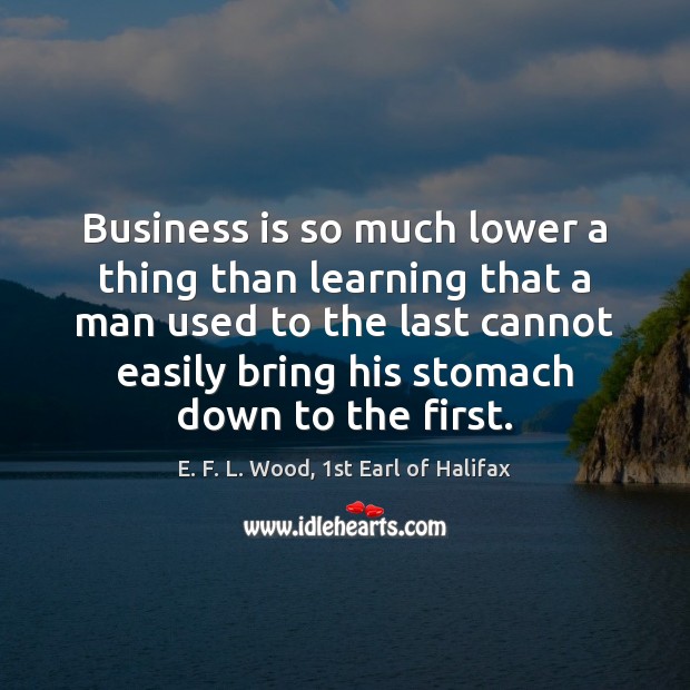 Business is so much lower a thing than learning that a man E. F. L. Wood, 1st Earl of Halifax Picture Quote