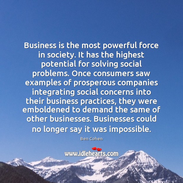 Business is the most powerful force in society. It has the highest Ben Cohen Picture Quote
