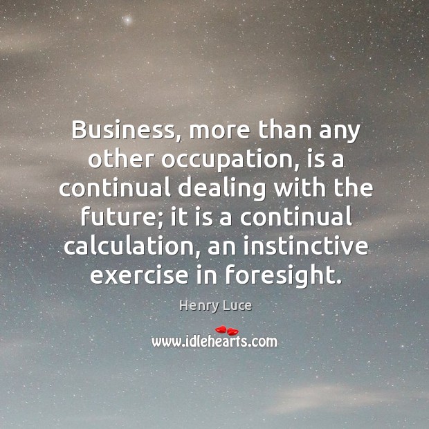 Business, more than any other occupation, is a continual dealing with the future; Business Quotes Image