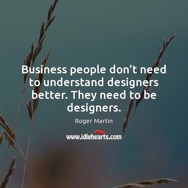 Business people don’t need to understand designers better. They need to be designers. Roger Martin Picture Quote