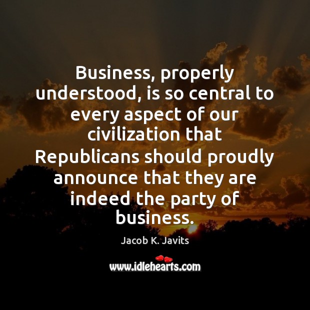Business, properly understood, is so central to every aspect of our civilization Jacob K. Javits Picture Quote