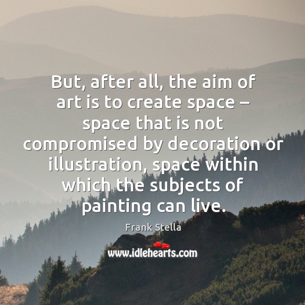 But, after all, the aim of art is to create space – space that is not compromised by Frank Stella Picture Quote