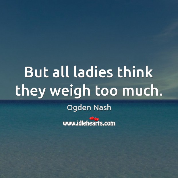 But all ladies think they weigh too much. Ogden Nash Picture Quote