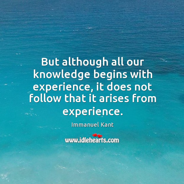 But although all our knowledge begins with experience, it does not follow that it arises from experience. Immanuel Kant Picture Quote