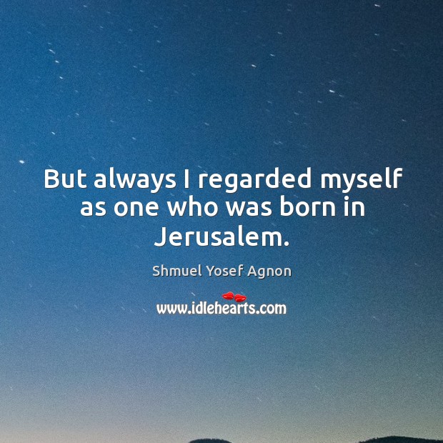 But always I regarded myself as one who was born in jerusalem. Shmuel Yosef Agnon Picture Quote