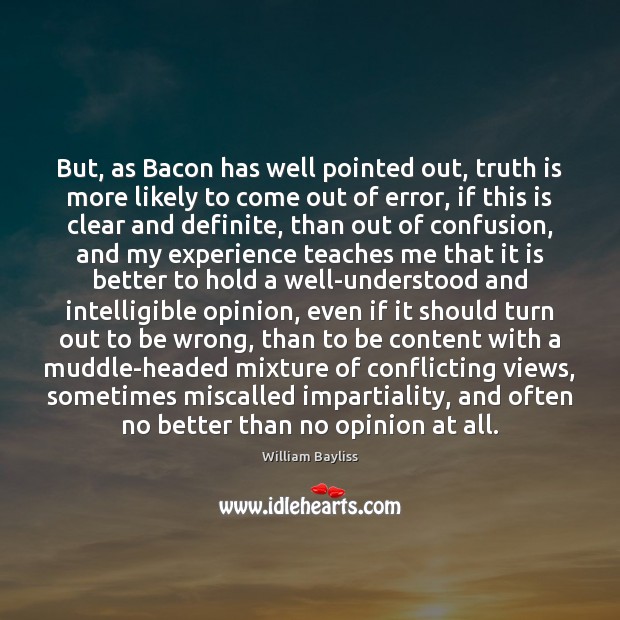 But, as Bacon has well pointed out, truth is more likely to 