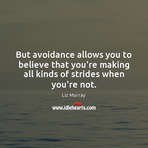 But avoidance allows you to believe that you’re making all kinds of 