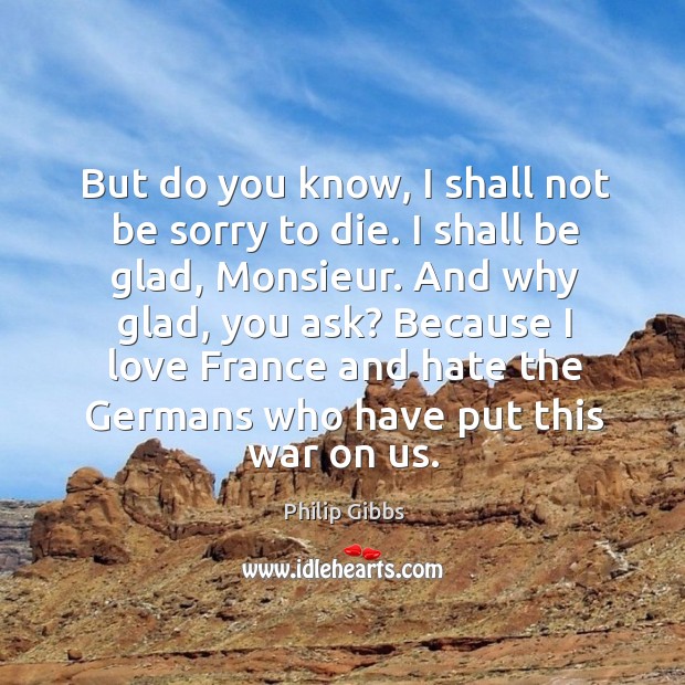 But do you know, I shall not be sorry to die. I shall be glad, monsieur. And why glad, you ask? Philip Gibbs Picture Quote