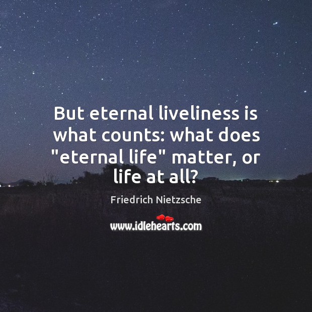 But eternal liveliness is what counts: what does “eternal life” matter, or life at all? Image