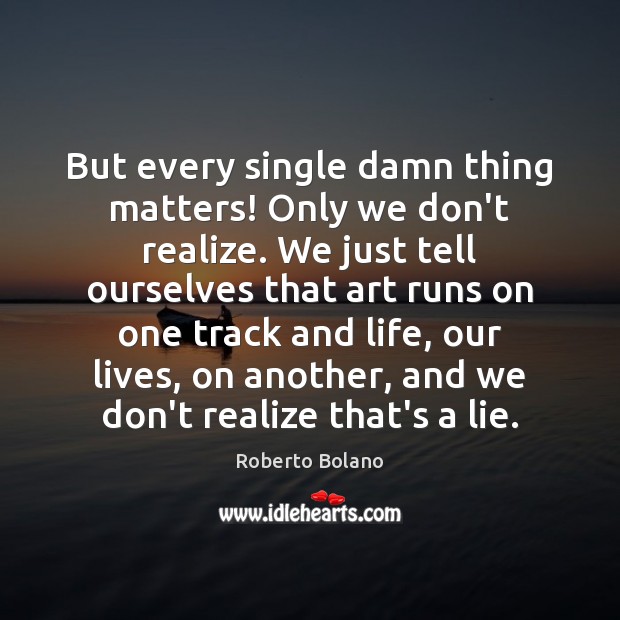 But every single damn thing matters! Only we don’t realize. We just Roberto Bolano Picture Quote