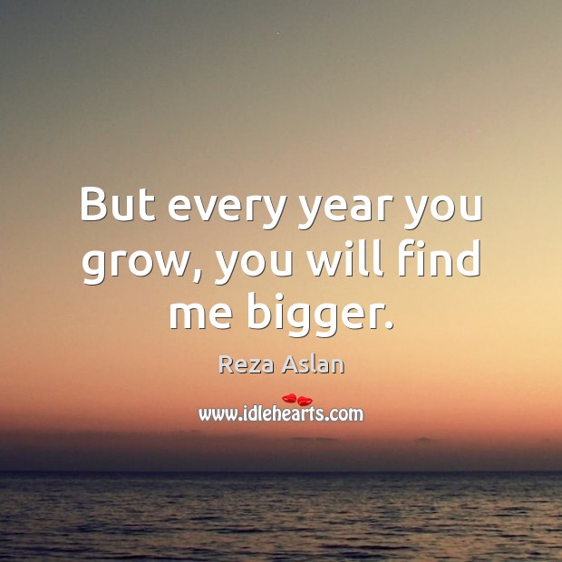 But every year you grow, you will find me bigger. Reza Aslan Picture Quote