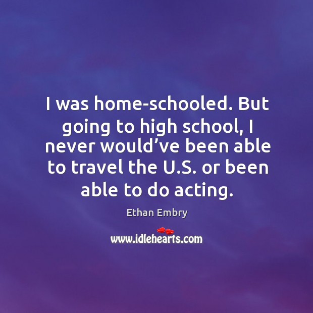 But going to high school, I never would’ve been able to travel the u.s. Or been able to do acting. Ethan Embry Picture Quote