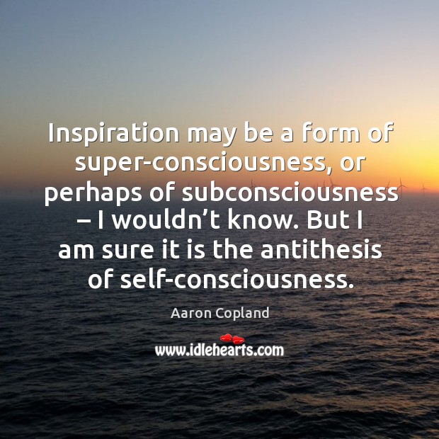 But I am sure it is the antithesis of self-consciousness. Aaron Copland Picture Quote