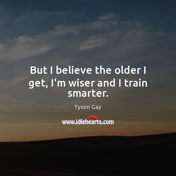 But I believe the older I get, I’m wiser and I train smarter. 