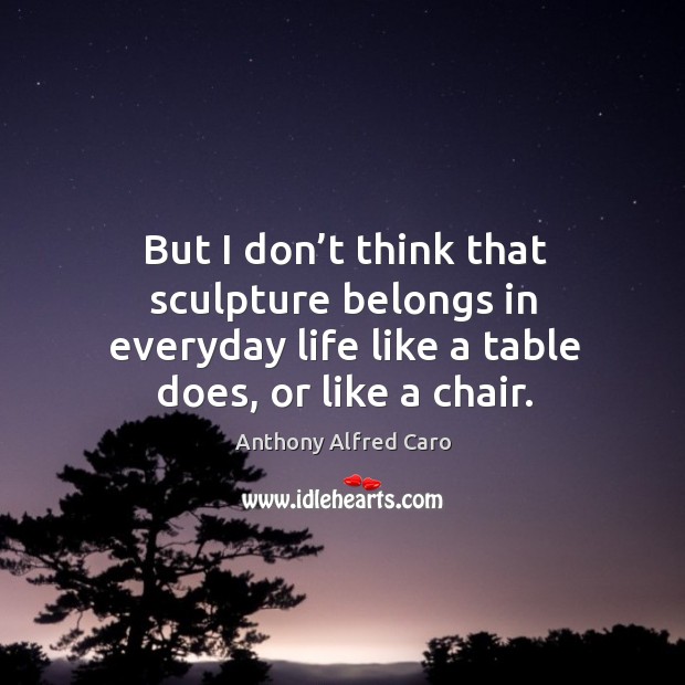 But I don’t think that sculpture belongs in everyday life like a table does, or like a chair. Image