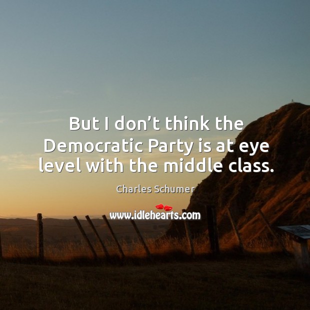 But I don’t think the democratic party is at eye level with the middle class. Charles Schumer Picture Quote