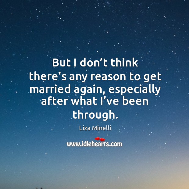 But I don’t think there’s any reason to get married again, especially after what I’ve been through. Liza Minelli Picture Quote