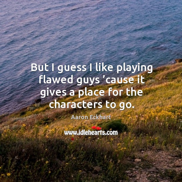 But I guess I like playing flawed guys ’cause it gives a place for the characters to go. Aaron Eckhart Picture Quote