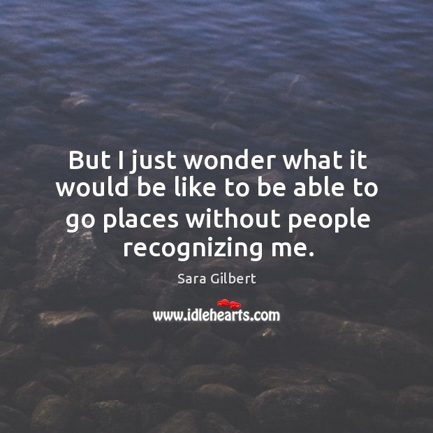 But I just wonder what it would be like to be able to go places without people recognizing me. Sara Gilbert Picture Quote