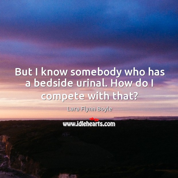 But I know somebody who has a bedside urinal. How do I compete with that? Lara Flynn Boyle Picture Quote