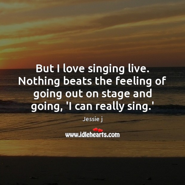 But I love singing live. Nothing beats the feeling of going out 