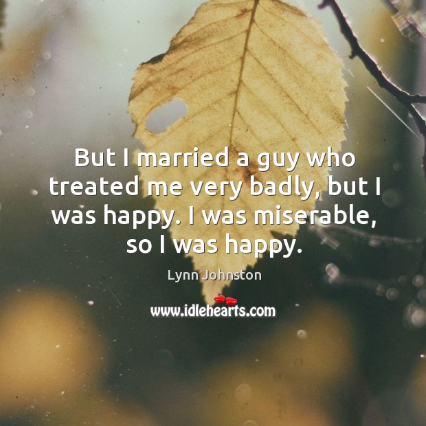 But I married a guy who treated me very badly, but I was happy. I was miserable, so I was happy. Lynn Johnston Picture Quote