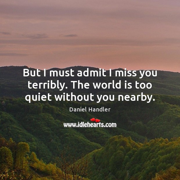 But I must admit I miss you terribly. The world is too quiet without you nearby. Daniel Handler Picture Quote
