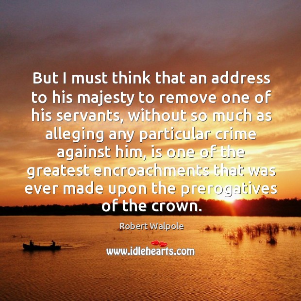 But I must think that an address to his majesty to remove one of his servants Robert Walpole Picture Quote