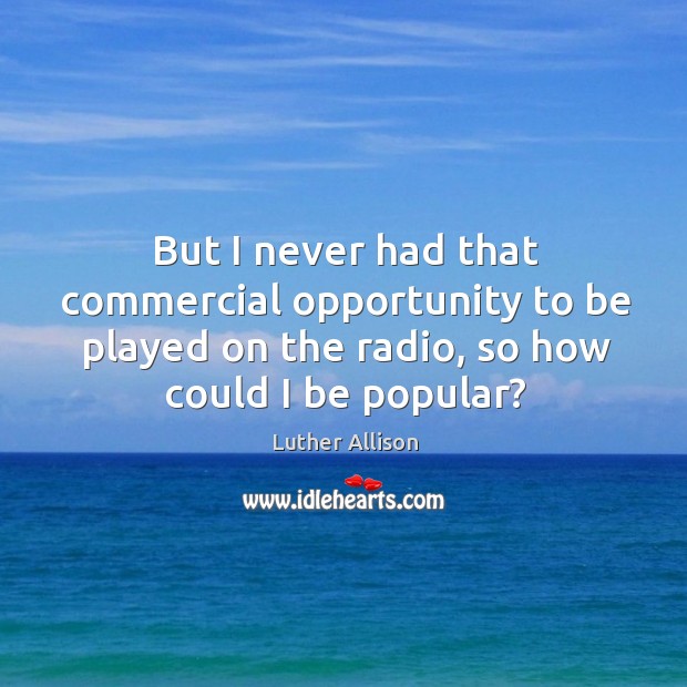 But I never had that commercial opportunity to be played on the radio, so how could I be popular? Image
