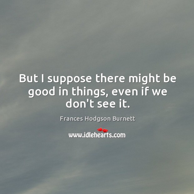But I suppose there might be good in things, even if we don’t see it. Frances Hodgson Burnett Picture Quote