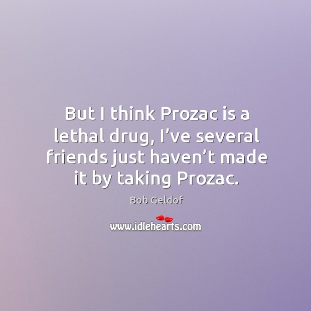 But I think prozac is a lethal drug, I’ve several friends just haven’t made it by taking prozac. Bob Geldof Picture Quote