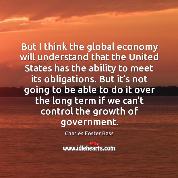 But I think the global economy will understand that the united states has the ability to meet its obligations. Charles Foster Bass Picture Quote