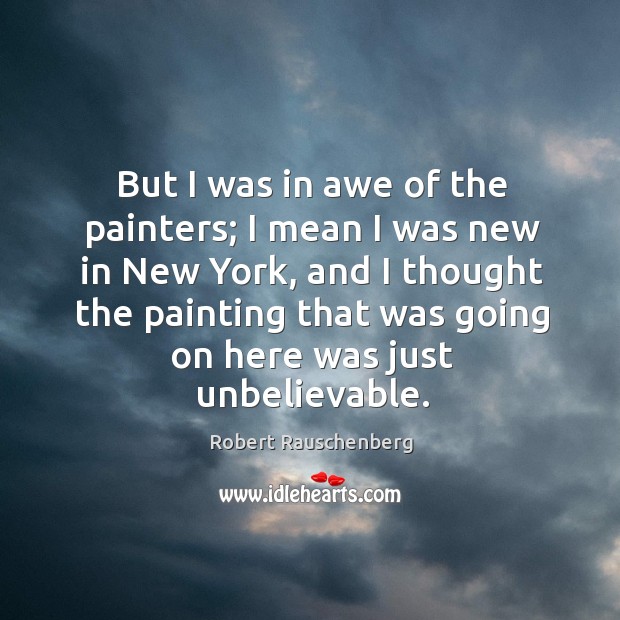 But I was in awe of the painters; I mean I was new in new york, and I thought the painting that was going on here was just unbelievable. Robert Rauschenberg Picture Quote
