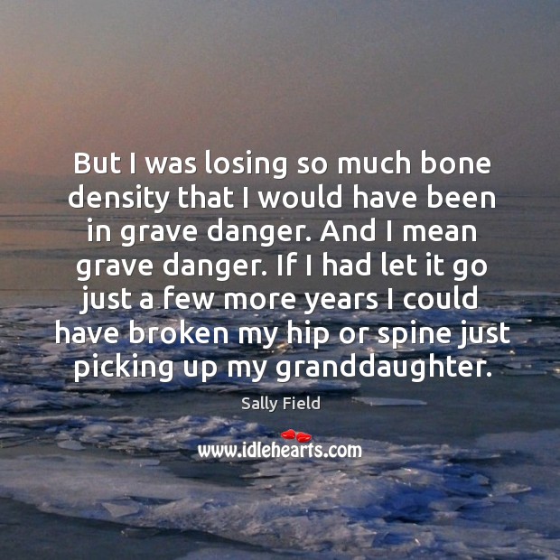 But I was losing so much bone density that I would have been in grave danger. Sally Field Picture Quote