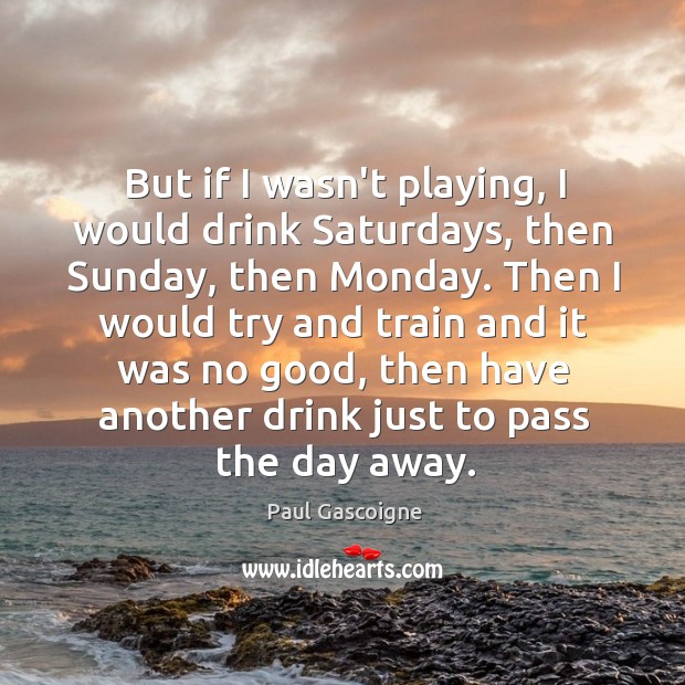 But if I wasn’t playing, I would drink Saturdays, then Sunday, then Paul Gascoigne Picture Quote