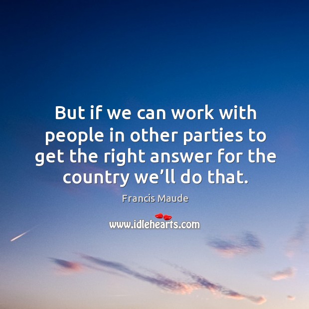 But if we can work with people in other parties to get the right answer for the country we’ll do that. Image