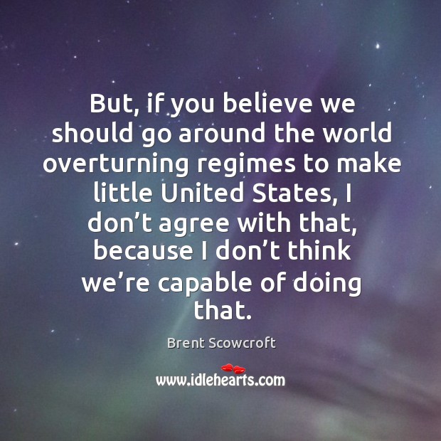 But, if you believe we should go around the world overturning regimes to make little united states Brent Scowcroft Picture Quote