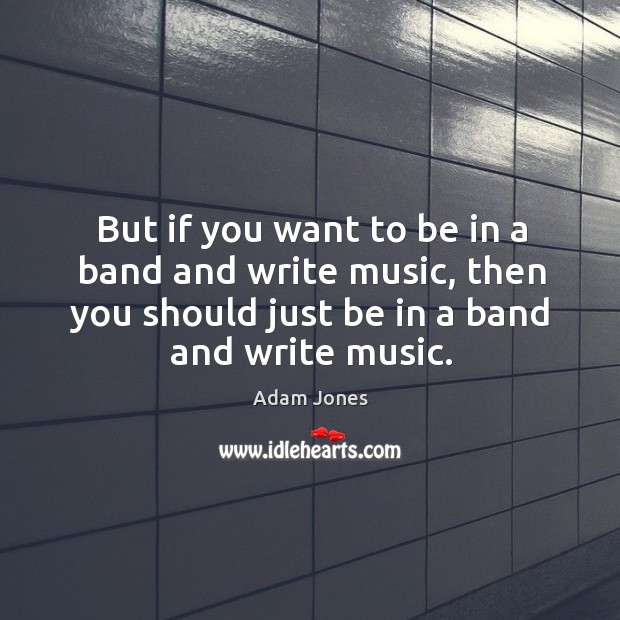 But if you want to be in a band and write music, then you should just be in a band and write music. Image