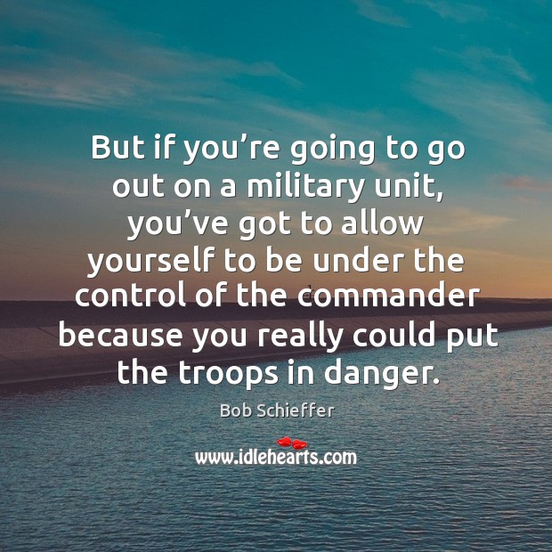 But if you’re going to go out on a military unit, you’ve got to allow yourself to be under the control Bob Schieffer Picture Quote