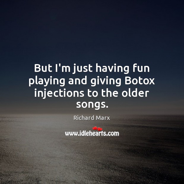 But I’m just having fun playing and giving Botox injections to the older songs. 