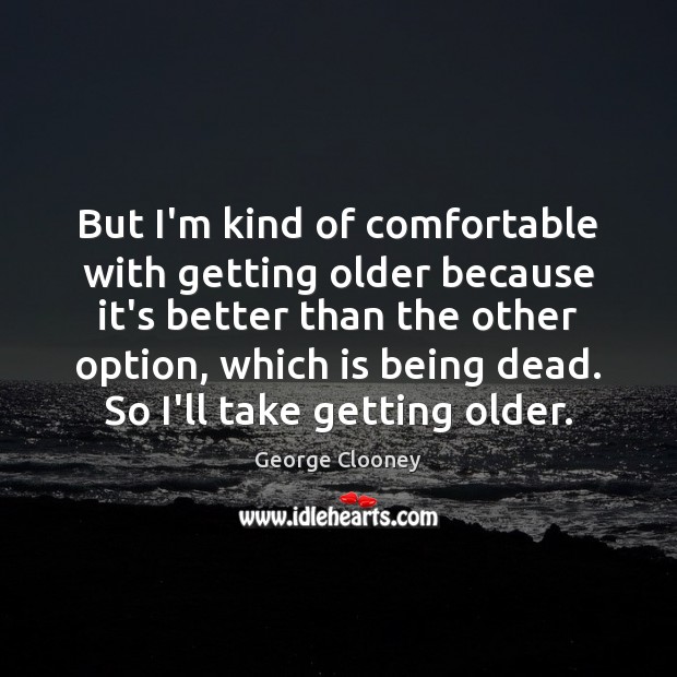 But I’m kind of comfortable with getting older because it’s better than Image