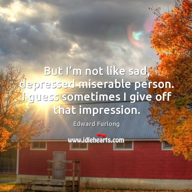 But I’m not like sad, depressed miserable person. I guess sometimes I give off that impression. Image