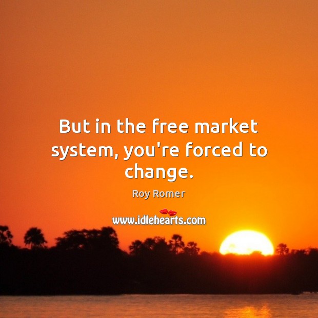 But in the free market system, you’re forced to change. Image