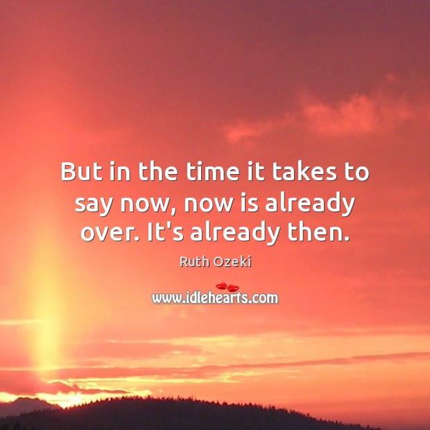 But in the time it takes to say now, now is already over. It’s already then. Image