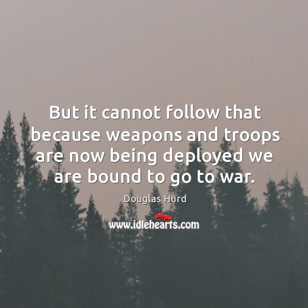 But it cannot follow that because weapons and troops are now being deployed we are bound to go to war. Douglas Hurd Picture Quote