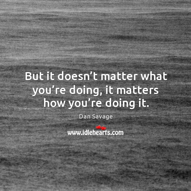 But it doesn’t matter what you’re doing, it matters how you’re doing it. Dan Savage Picture Quote
