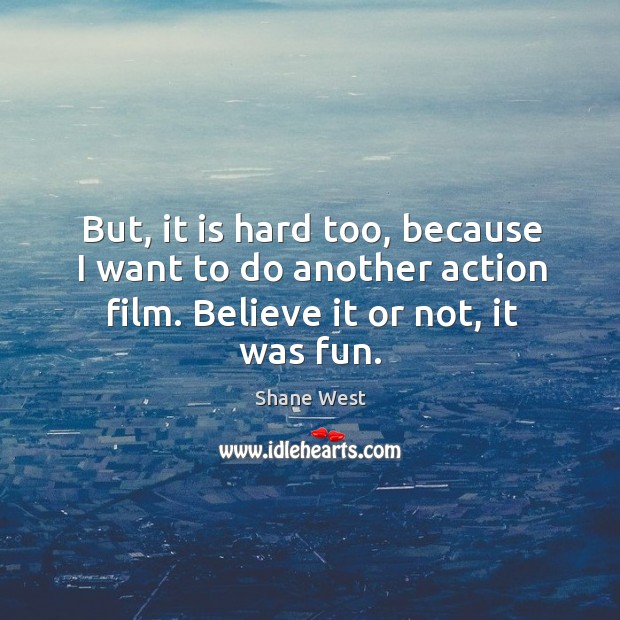 But, it is hard too, because I want to do another action film. Believe it or not, it was fun. Shane West Picture Quote
